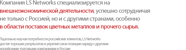 We at LS Networks have undertaken the import/export and cross trade of non-ferrous metals and raw materials not just with Russia but also with countries worldwide.  Equipped with regional experts on Russia, we offer the right solutions to meet customer needs and are moving forward to become the #1 Russia-specialized trading company in Korea.
